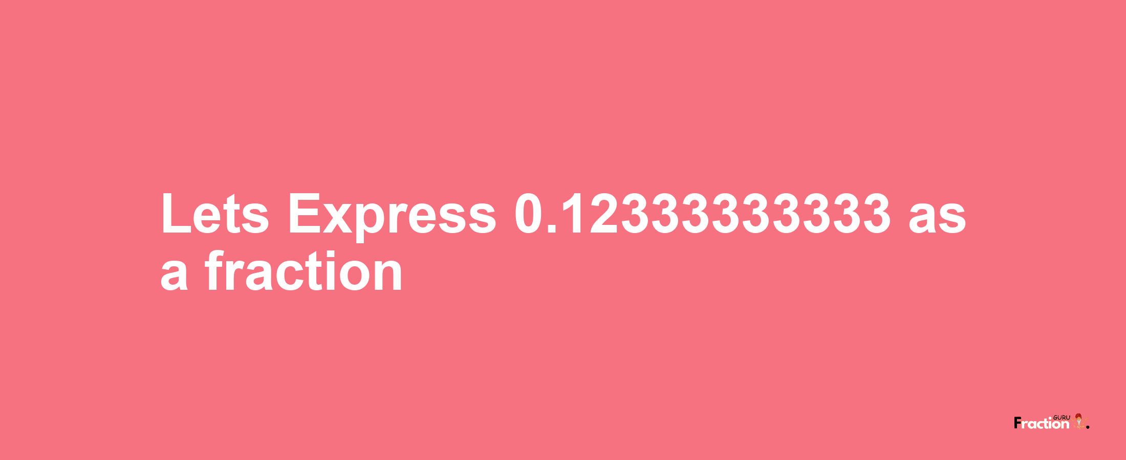 Lets Express 0.12333333333 as afraction